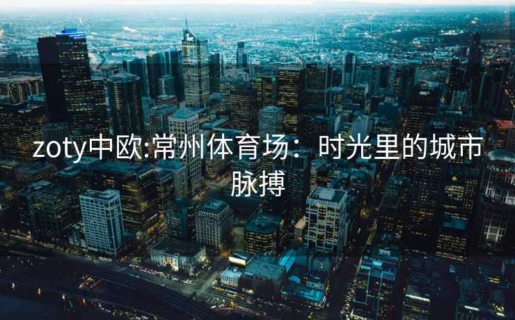 zoty中欧:常州体育场：时光里的城市脉搏