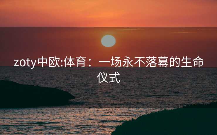 zoty中欧:体育：一场永不落幕的生命仪式
