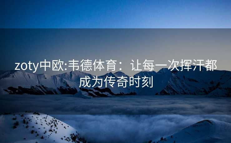 zoty中欧:韦德体育：让每一次挥汗都成为传奇时刻