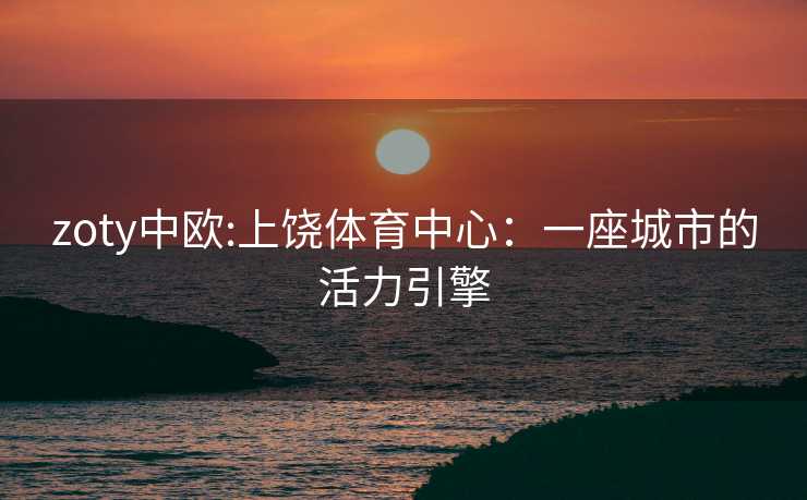 zoty中欧:上饶体育中心：一座城市的活力引擎