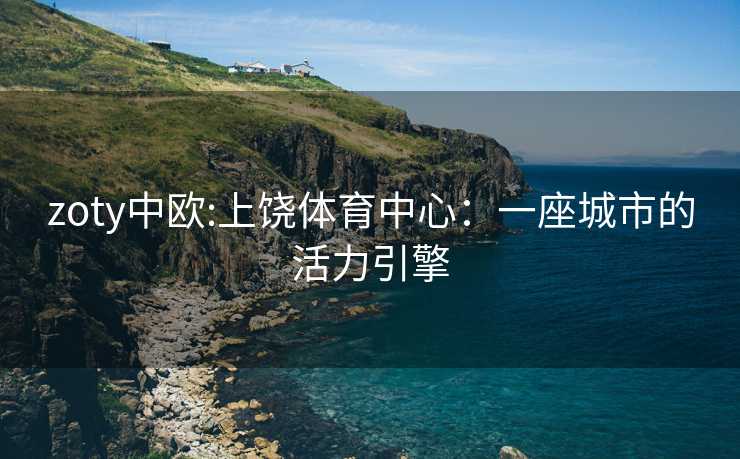 zoty中欧:上饶体育中心：一座城市的活力引擎