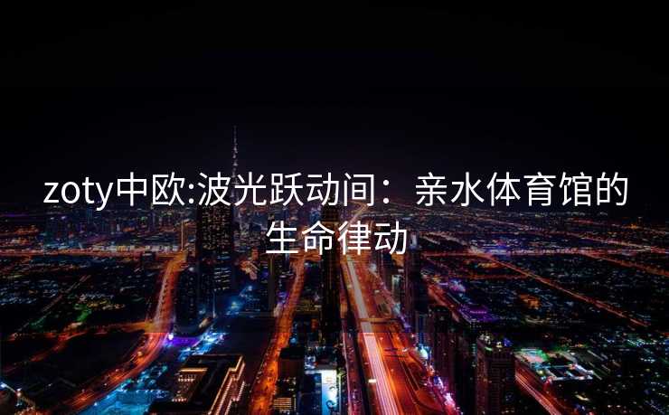 zoty中欧:波光跃动间：亲水体育馆的生命律动