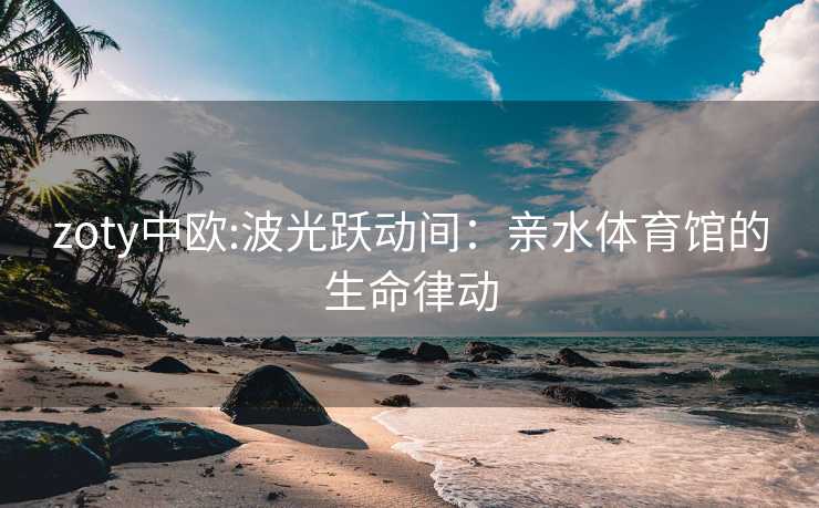 zoty中欧:波光跃动间：亲水体育馆的生命律动