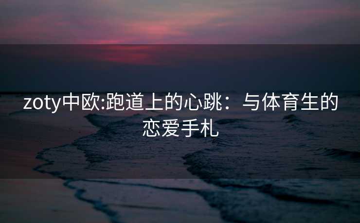 zoty中欧:跑道上的心跳：与体育生的恋爱手札