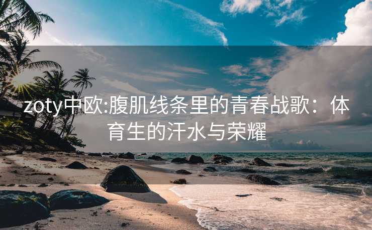 zoty中欧:腹肌线条里的青春战歌：体育生的汗水与荣耀