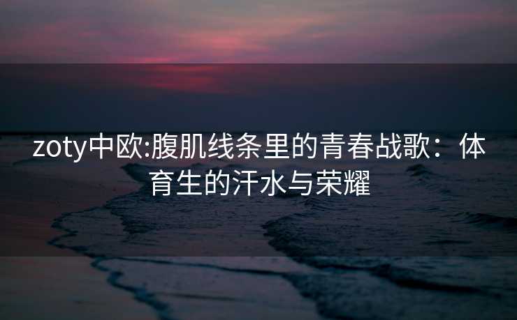 zoty中欧:腹肌线条里的青春战歌：体育生的汗水与荣耀