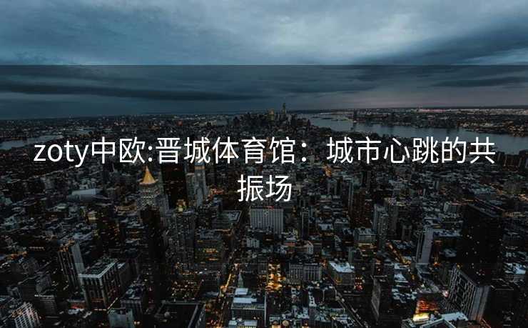 zoty中欧:晋城体育馆：城市心跳的共振场