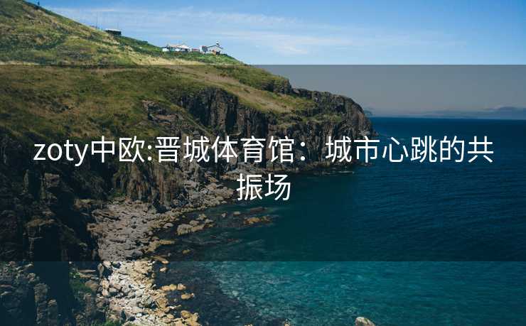 zoty中欧:晋城体育馆：城市心跳的共振场