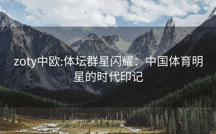 zoty中欧:体坛群星闪耀：中国体育明星的时代印记