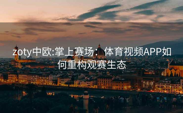 zoty中欧:掌上赛场：体育视频APP如何重构观赛生态