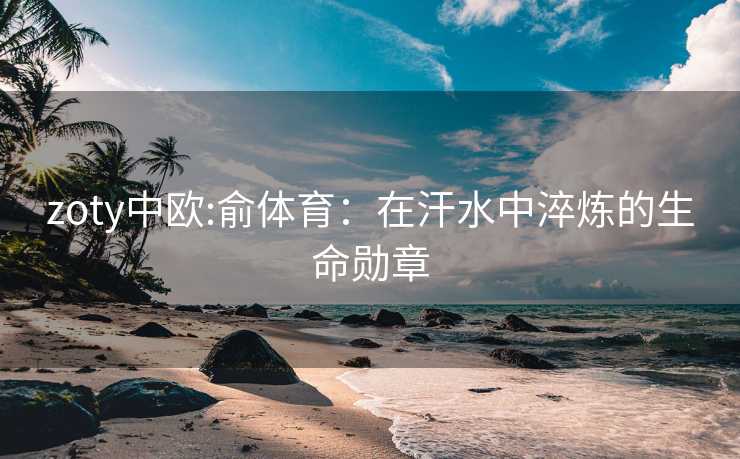 zoty中欧:俞体育：在汗水中淬炼的生命勋章