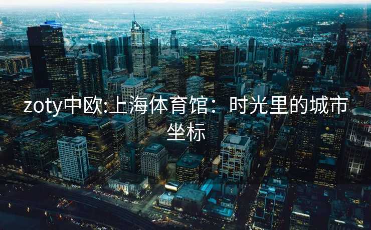 zoty中欧:上海体育馆：时光里的城市坐标