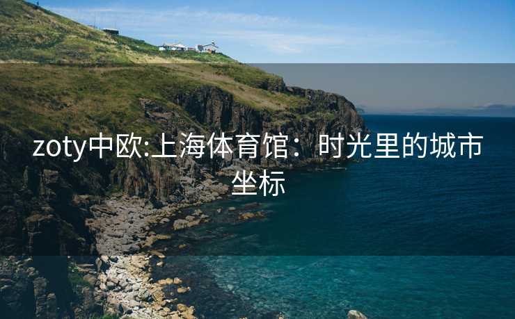 zoty中欧:上海体育馆：时光里的城市坐标