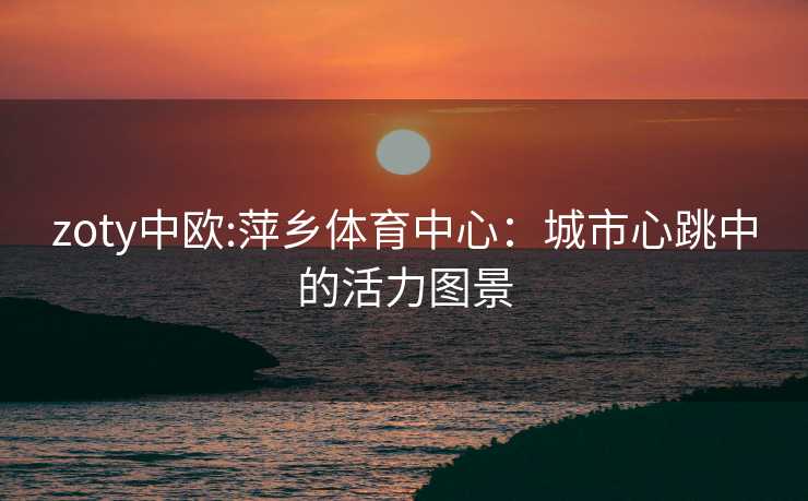 zoty中欧:萍乡体育中心：城市心跳中的活力图景