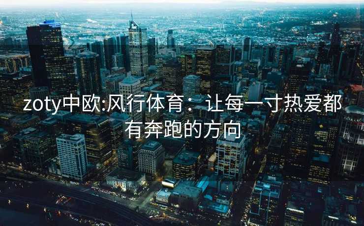 zoty中欧:风行体育：让每一寸热爱都有奔跑的方向