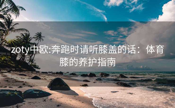 zoty中欧:奔跑时请听膝盖的话：体育膝的养护指南