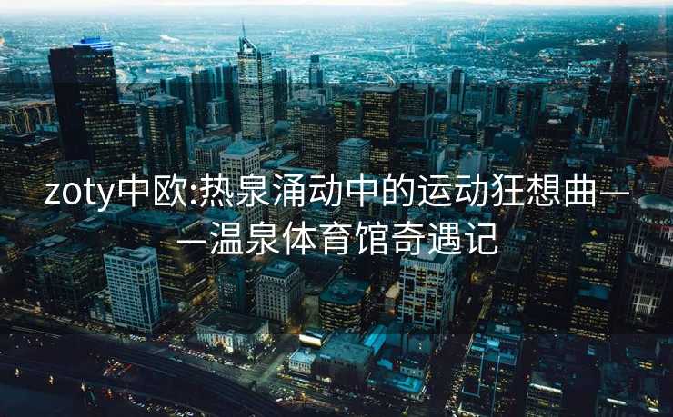 zoty中欧:热泉涌动中的运动狂想曲——温泉体育馆奇遇记